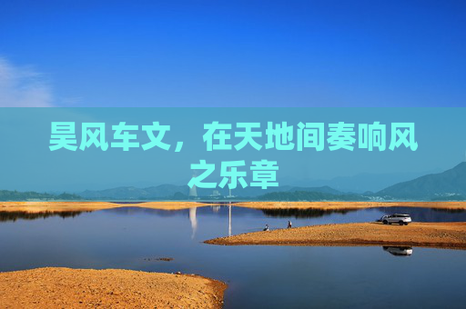 昊风车文,在天地间奏响风之乐章 昊风车文,在天地间奏响风之乐章