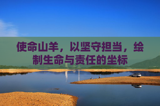 使命山羊,以坚守担当,绘制生命与责任的坐标 使命山羊,以坚守担当,绘制生命与责任的坐标