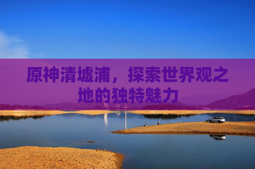 原神清墟浦，探索世界观之地的独特魅力