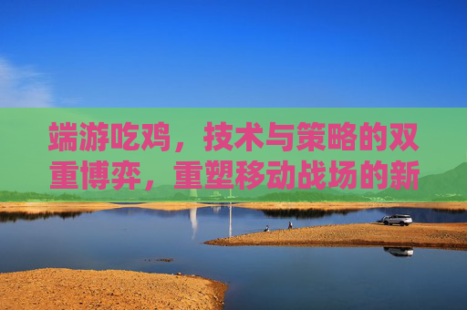 端游吃鸡,技术与策略的双重博弈,重塑移动战场的新纪元 端游吃鸡,技术与策略的双重博弈,重塑移动战场的新纪元