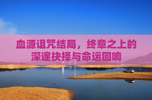 血源诅咒结局，终章之上的深邃抉择与命运回响