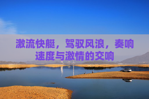 激流快艇，驾驭风浪，奏响速度与激情的交响