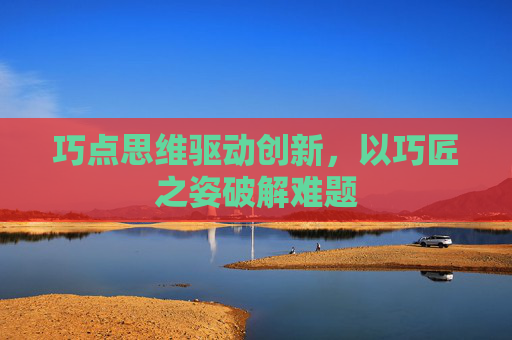 巧点思维驱动创新，以巧匠之姿破解难题