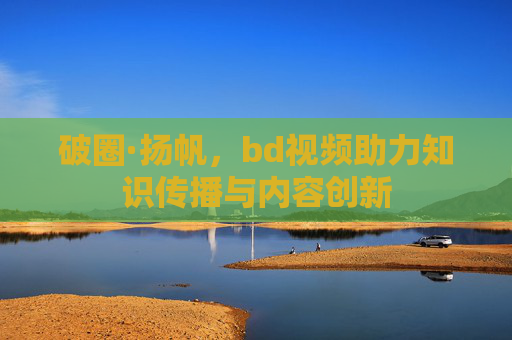 破圈·扬帆，bd视频助力知识传播与内容创新