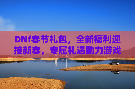 DNf春节礼包，全新福利迎接新春，专属礼遇助力游戏征程