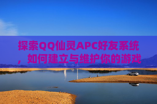 探索QQ仙灵APC好友系统,如何建立与维护你的游戏伙伴网络 探索QQ仙灵APC好友系统,如何建立与维护你的游戏伙伴网络