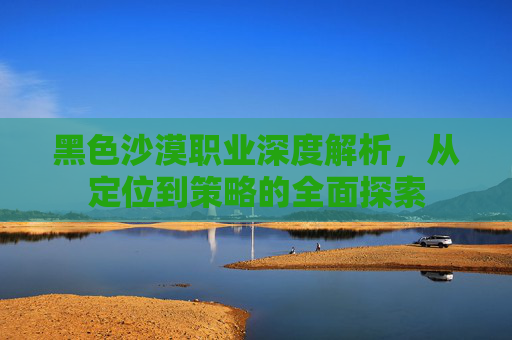 黑色沙漠职业深度解析,从定位到策略的全面探索 黑色沙漠职业深度解析,从定位到策略的全面探索