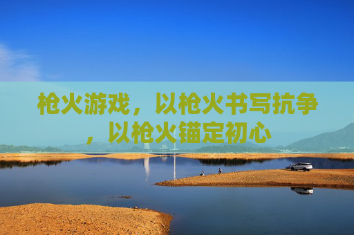 枪火游戏,以枪火书写抗争,以枪火锚定初心 枪火游戏,以枪火书写抗争,以枪火锚定初心