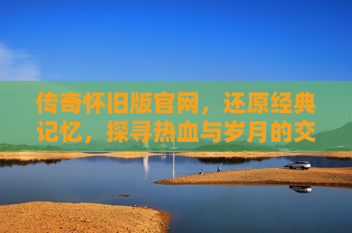 传奇怀旧版官网，还原经典记忆，探寻热血与岁月的交织