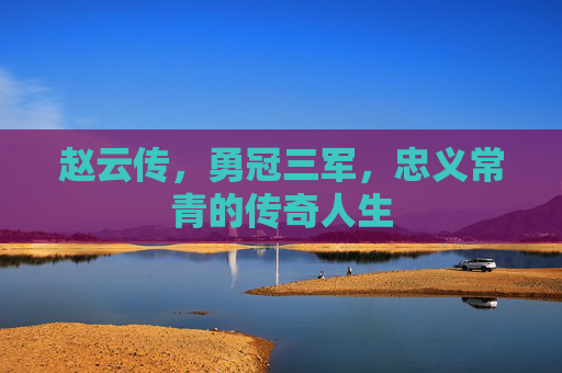 赵云传,勇冠三军,忠义常青的传奇人生 赵云传,勇冠三军,忠义常青的传奇人生
