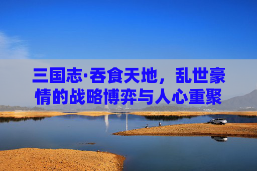 三国志·吞食天地，乱世豪情的战略博弈与人心重聚
