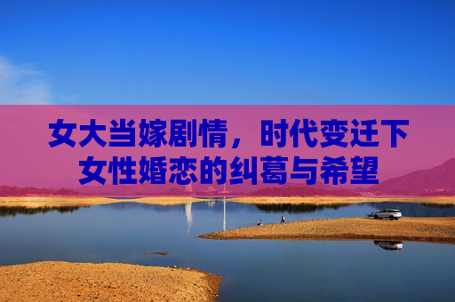 女大当嫁剧情,时代变迁下女性婚恋的纠葛与希望 女大当嫁剧情,时代变迁下女性婚恋的纠葛与希望