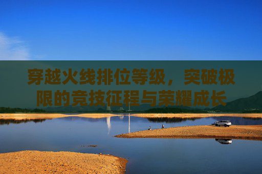 穿越火线排位等级,突破极限的竞技征程与荣耀成长 穿越火线排位等级,突破极限的竞技征程与荣耀成长