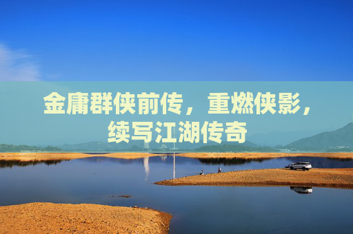 金庸群侠前传,重燃侠影,续写江湖传奇 金庸群侠前传,重燃侠影,续写江湖传奇