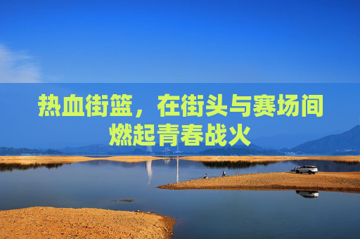 热血街篮，在街头与赛场间燃起青春战火