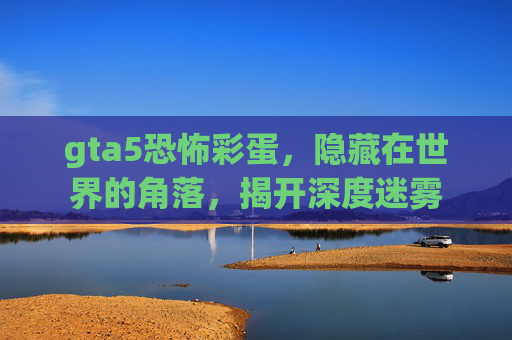 gta5恐怖彩蛋,隐藏在世界的角落,揭开深度迷雾 gta5恐怖彩蛋,隐藏在世界的角落,揭开深度迷雾