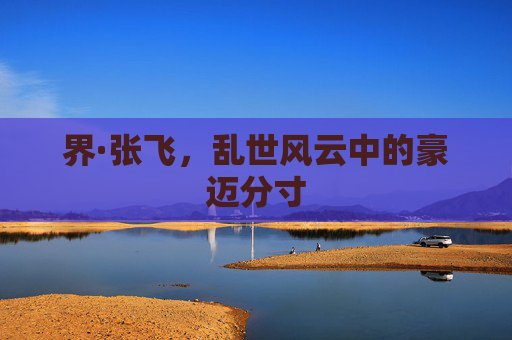 界·张飞,乱世风云中的豪迈分寸 界·张飞,乱世风云中的豪迈分寸
