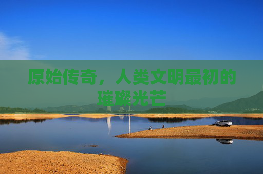 原始传奇，人类文明最初的璀璨光芒