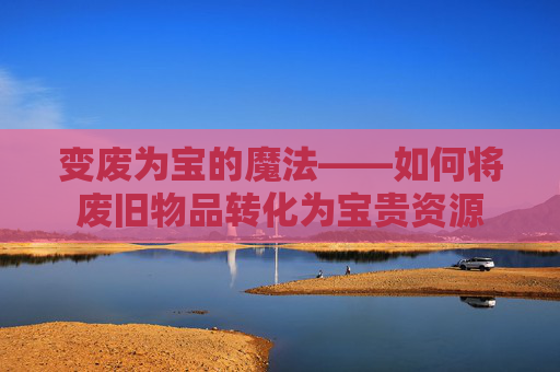 变废为宝的魔法——如何将废旧物品转化为宝贵资源 变废为宝的魔法——如何将废旧物品转化为宝贵资源