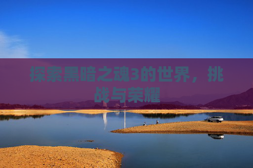 探索黑暗之魂3的世界,挑战与荣耀 探索黑暗之魂3的世界,挑战与荣耀