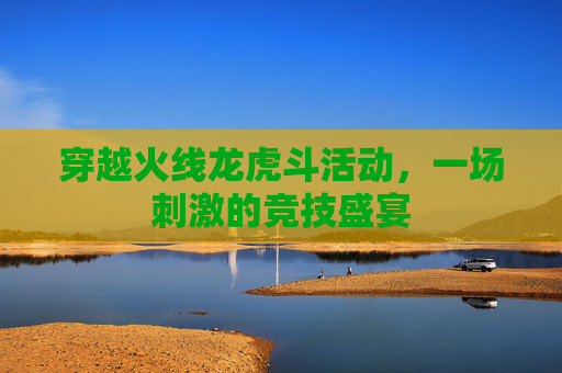 穿越火线龙虎斗活动,一场刺激的竞技盛宴 穿越火线龙虎斗活动,一场刺激的竞技盛宴