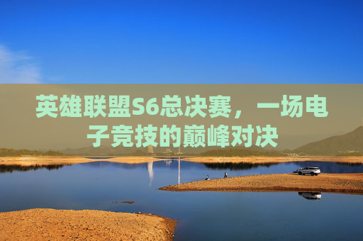 英雄联盟S6总决赛，一场电子竞技的巅峰对决