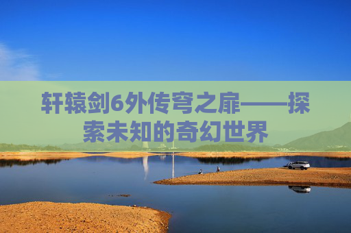 轩辕剑6外传穹之扉——探索未知的奇幻世界