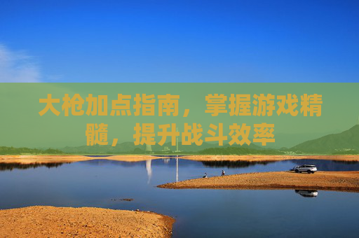 大枪加点指南,掌握游戏精髓,提升战斗效率 大枪加点指南,掌握游戏精髓,提升战斗效率