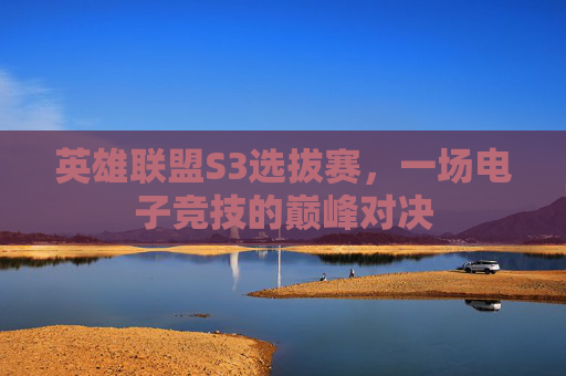 英雄联盟S3选拔赛，一场电子竞技的巅峰对决