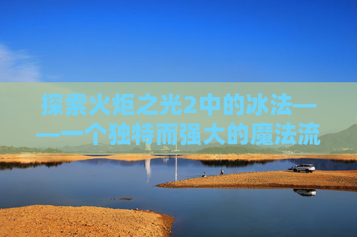 探索火炬之光2中的冰法——一个独特而强大的魔法流派 探索火炬之光2中的冰法——一个独特而强大的魔法流派