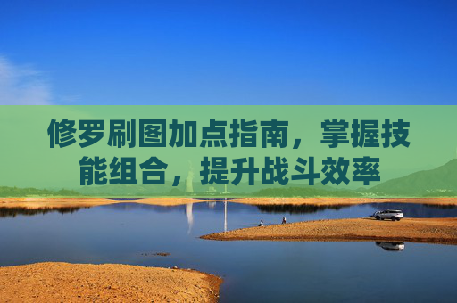 修罗刷图加点指南，掌握技能组合，提升战斗效率