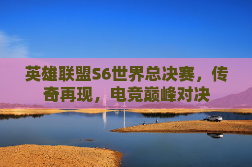 英雄联盟S6世界总决赛,传奇再现,电竞巅峰对决 英雄联盟S6世界总决赛,传奇再现,电竞巅峰对决