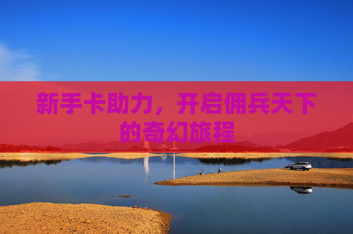 新手卡助力,开启佣兵天下的奇幻旅程 新手卡助力,开启佣兵天下的奇幻旅程
