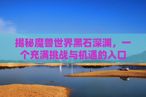 揭秘魔兽世界黑石深渊，一个充满挑战与机遇的入口