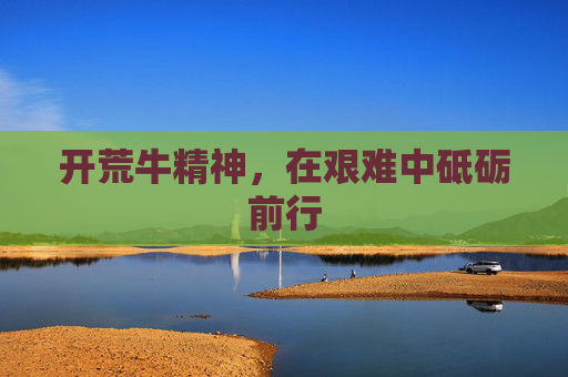 开荒牛精神,在艰难中砥砺前行 开荒牛精神,在艰难中砥砺前行