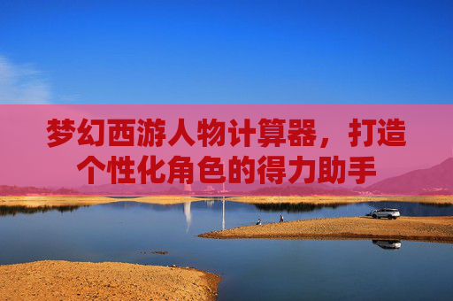 梦幻西游人物计算器,打造个性化角色的得力助手 梦幻西游人物计算器,打造个性化角色的得力助手