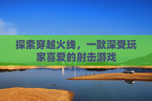 探索穿越火线，一款深受玩家喜爱的射击游戏