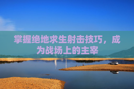 掌握绝地求生射击技巧,成为战场上的主宰 掌握绝地求生射击技巧,成为战场上的主宰