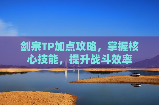 剑宗TP加点攻略,掌握核心技能,提升战斗效率 剑宗TP加点攻略,掌握核心技能,提升战斗效率