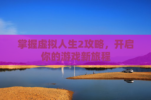 掌握虚拟人生2攻略,开启你的游戏新旅程 掌握虚拟人生2攻略,开启你的游戏新旅程
