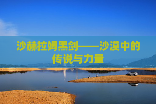 沙赫拉姆黑剑——沙漠中的传说与力量 沙赫拉姆黑剑——沙漠中的传说与力量