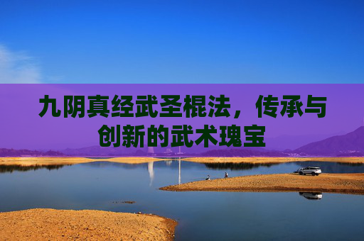 九阴真经武圣棍法，传承与创新的武术瑰宝