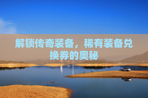 解锁传奇装备,稀有装备兑换券的奥秘 解锁传奇装备,稀有装备兑换券的奥秘