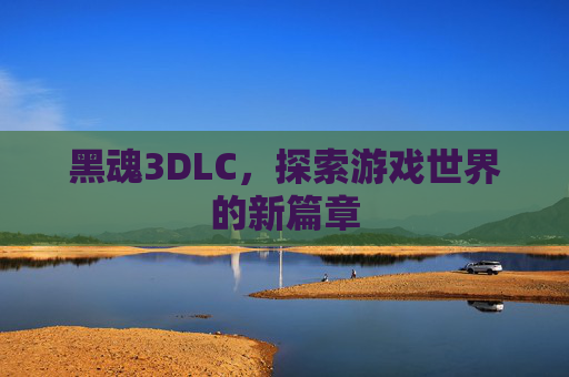 黑魂3DLC,探索游戏世界的新篇章 黑魂3DLC,探索游戏世界的新篇章