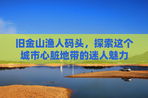 旧金山渔人码头，探索这个城市心脏地带的迷人魅力