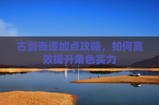 古剑奇谭加点攻略，如何高效提升角色实力