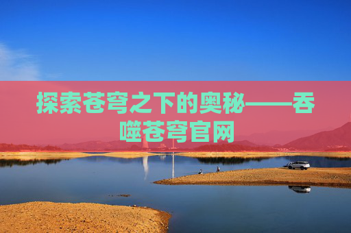 探索苍穹之下的奥秘——吞噬苍穹官网 探索苍穹之下的奥秘——吞噬苍穹官网
