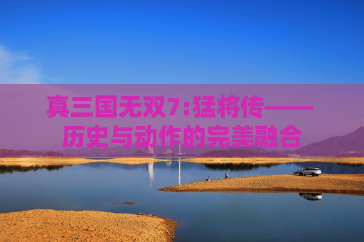 真三国无双7:猛将传—— 历史与动作的完美融合 真三国无双7:猛将传—— 历史与动作的完美融合