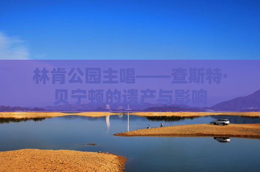 林肯公园主唱——查斯特·贝宁顿的遗产与影响