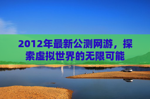 2012年最新公测网游,探索虚拟世界的无限可能 2012年最新公测网游,探索虚拟世界的无限可能